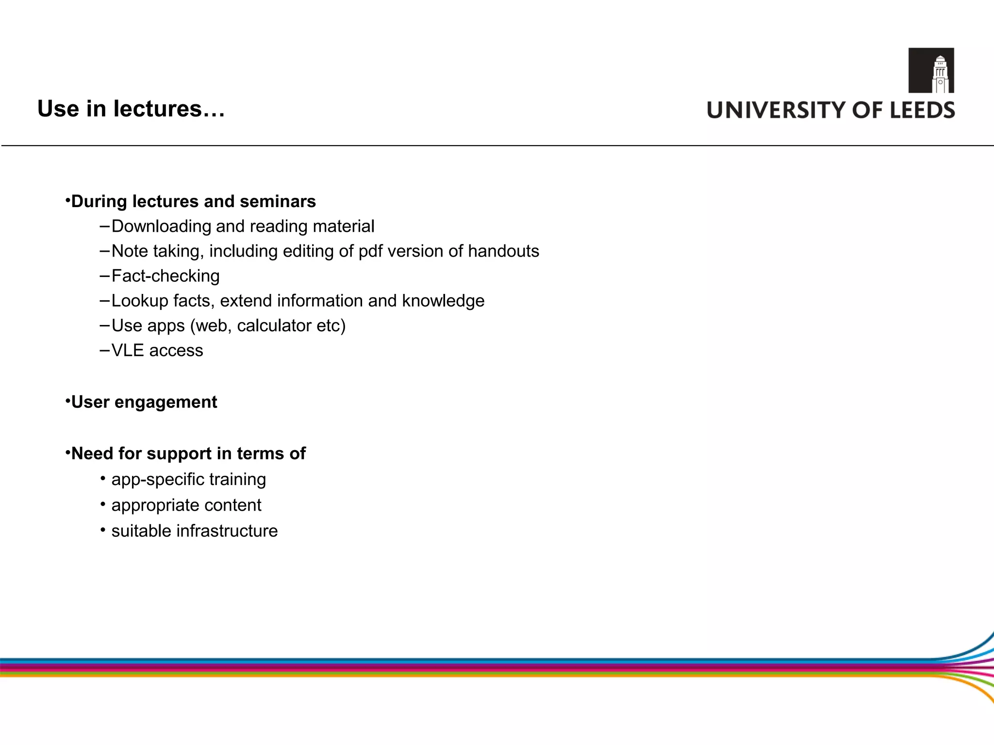 Use in lectures…


  •During lectures and seminars
      – Downloading and reading material
      – Note taking, including editing of pdf version of handouts
      – Fact-checking
      – Lookup facts, extend information and knowledge
      – Use apps (web, calculator etc)
      – VLE access

  •User engagement

  •Need for support in terms of
      • app-specific training
      • appropriate content
      • suitable infrastructure
 
