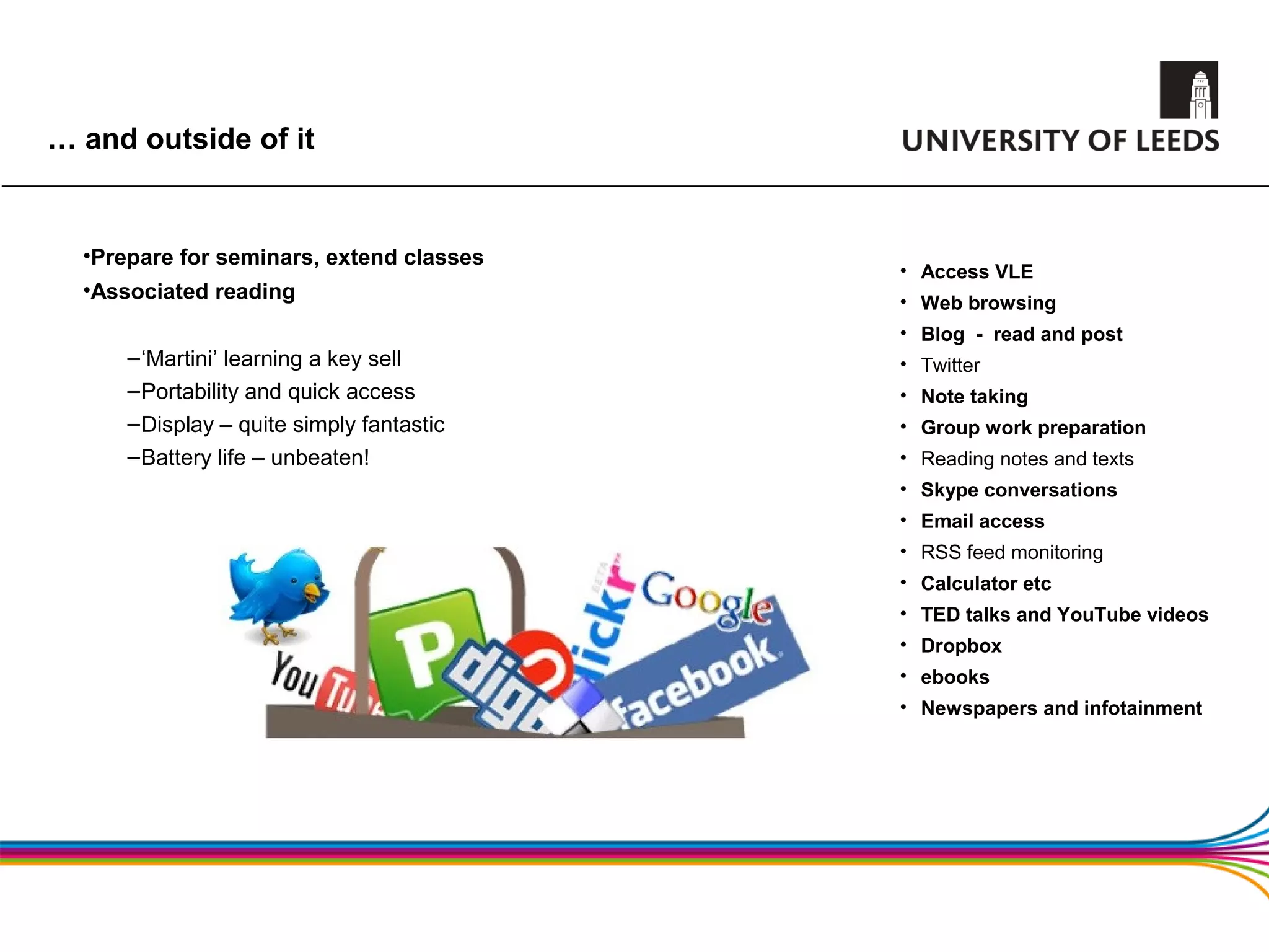 … and outside of it


  •Prepare for seminars, extend classes
                                           • Access VLE
  •Associated reading                      • Web browsing
                                           • Blog - read and post
      – ‘Martini’ learning a key sell      • Twitter
      – Portability and quick access       • Note taking
      – Display – quite simply fantastic   • Group work preparation
      – Battery life – unbeaten!           • Reading notes and texts
                                           • Skype conversations
                                           • Email access
                                           • RSS feed monitoring
                                           • Calculator etc
                                           • TED talks and YouTube videos
                                           • Dropbox
                                           • ebooks
                                           • Newspapers and infotainment
 