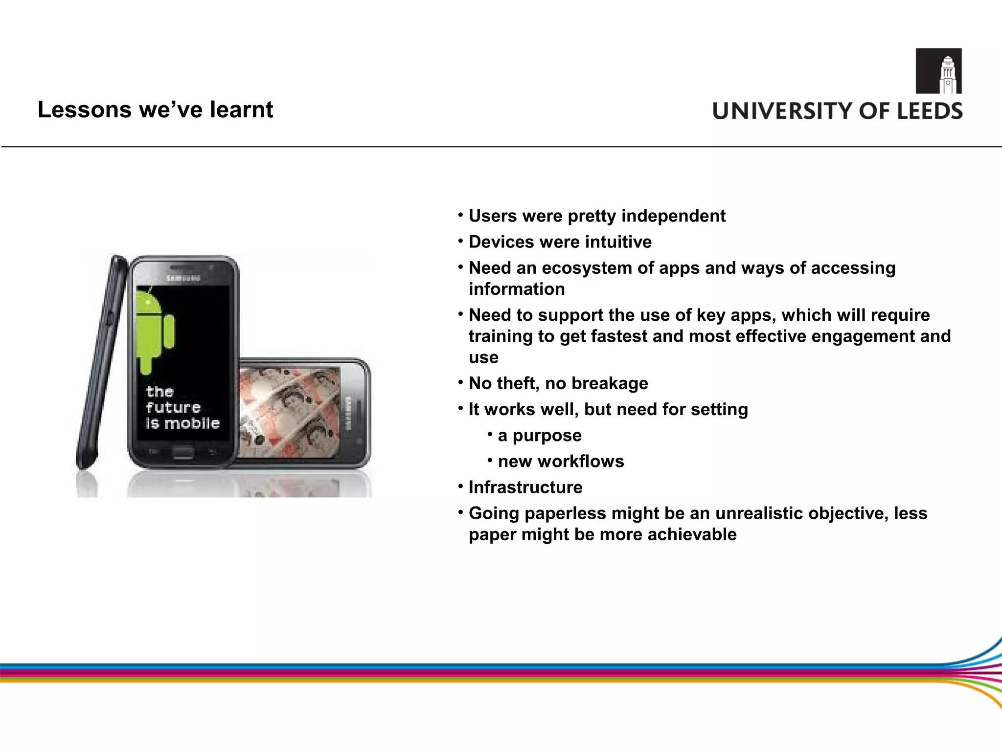 Lessons we’ve learnt



                       • Users were pretty independent
                       • Devices were intuitive
                       • Need an ecosystem of apps and ways of accessing
                         information
                       • Need to support the use of key apps, which will require
                         training to get fastest and most effective engagement and
                         use
                       • No theft, no breakage
                       • It works well, but need for setting
                            • a purpose
                            • new workflows
                       • Infrastructure
                       • Going paperless might be an unrealistic objective, less
                         paper might be more achievable
 