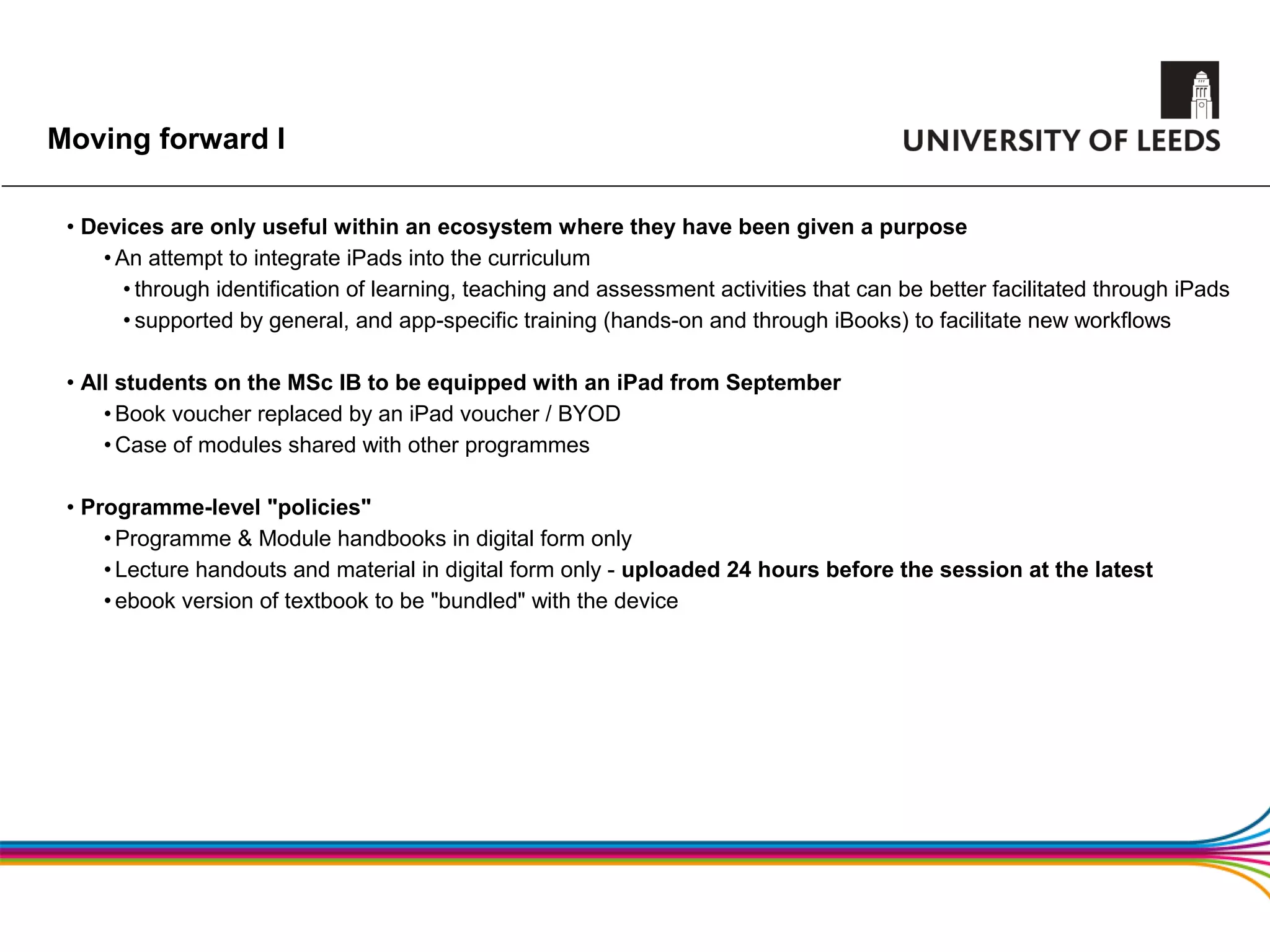 Moving forward I

 • Devices are only useful within an ecosystem where they have been given a purpose
     • An attempt to integrate iPads into the curriculum
        • through identification of learning, teaching and assessment activities that can be better facilitated through iPads
        • supported by general, and app-specific training (hands-on and through iBooks) to facilitate new workflows

 • All students on the MSc IB to be equipped with an iPad from September
     • Book voucher replaced by an iPad voucher / BYOD
     • Case of modules shared with other programmes

 • Programme-level "policies"
     • Programme & Module handbooks in digital form only
     • Lecture handouts and material in digital form only - uploaded 24 hours before the session at the latest
     • ebook version of textbook to be "bundled" with the device
 