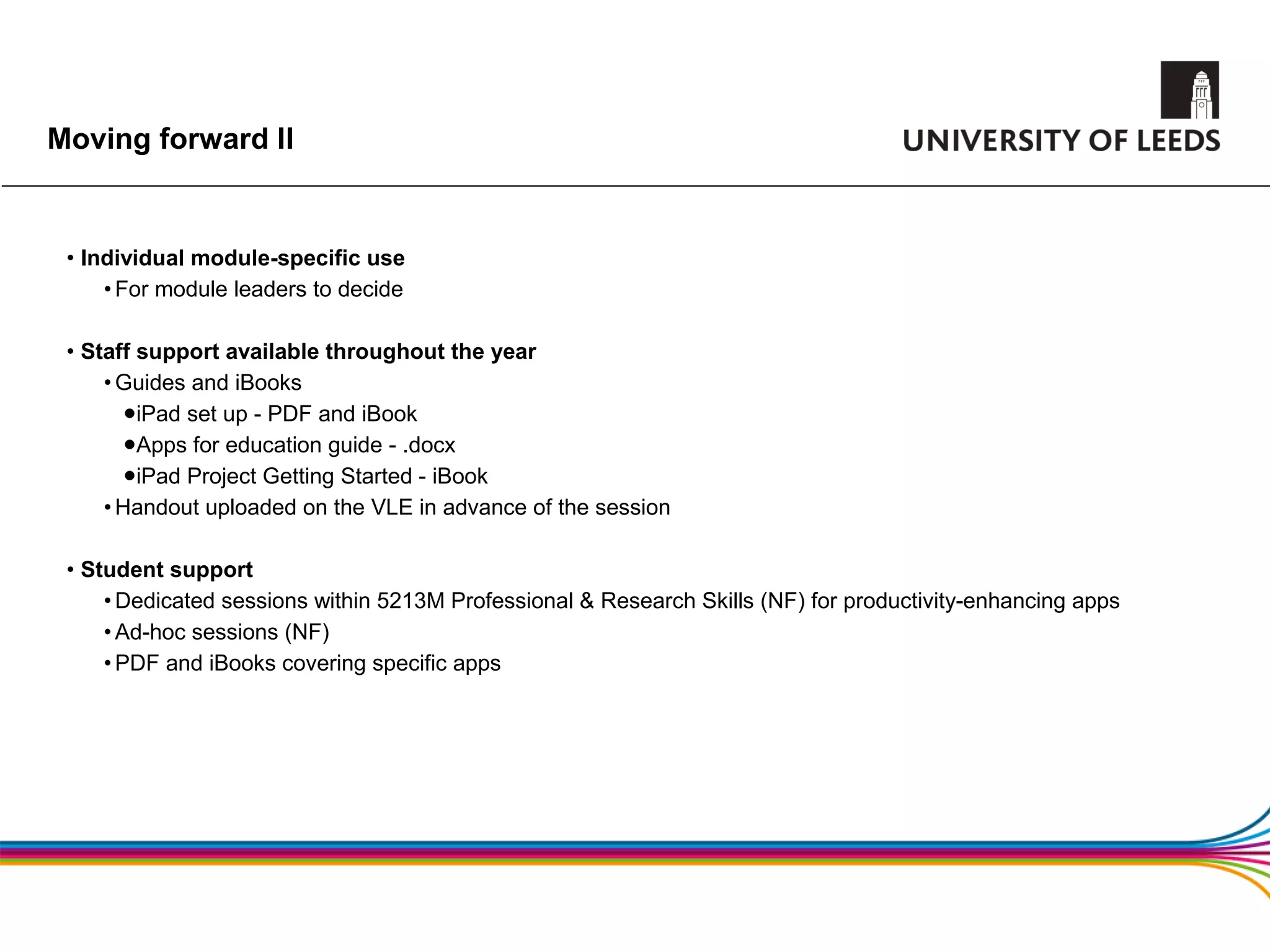Moving forward II


 • Individual module-specific use
     • For module leaders to decide

 • Staff support available throughout the year
     • Guides and iBooks
      •  iPad set up - PDF and iBook
      •  Apps for education guide - .docx
      •  iPad Project Getting Started - iBook
     • Handout uploaded on the VLE in advance of the session

 • Student support
     • Dedicated sessions within 5213M Professional & Research Skills (NF) for productivity-enhancing apps
     • Ad-hoc sessions (NF)
     • PDF and iBooks covering specific apps
 