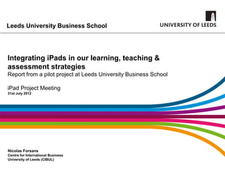 Leeds University Business School




Integrating iPads in our learning, teaching &
assessment strategies
Report from a pilot project at Leeds University Business School

iPad Project Meeting
31st July 2012




Nicolas Forsans
Centre for International Business
University of Leeds (CIBUL)
 