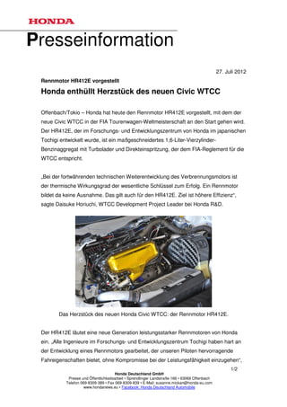 Presseinformation
                                                                                               27. Juli 2012
 Rennmotor HR412E vorgestellt

 Honda enthüllt Herzstück des neuen Civic WTCC

 Offenbach/Tokio – Honda hat heute den Rennmotor HR412E vorgestellt, mit dem der
 neue Civic WTCC in der FIA Tourenwagen-Weltmeisterschaft an den Start gehen wird.
 Der HR412E, der im Forschungs- und Entwicklungszentrum von Honda im japanischen
 Tochigi entwickelt wurde, ist ein maßgeschneidertes 1,6-Liter-Vierzylinder-
 Benzinaggregat mit Turbolader und Direkteinspritzung, der dem FIA-Reglement für die
 WTCC entspricht.


 „Bei der fortwährenden technischen Weiterentwicklung des Verbrennungsmotors ist
 der thermische Wirkungsgrad der wesentliche Schlüssel zum Erfolg. Ein Rennmotor
 bildet da keine Ausnahme. Das gilt auch für den HR412E. Ziel ist höhere Effizienz“,
 sagte Daisuke Horiuchi, WTCC Development Project Leader bei Honda R&D.




        Das Herzstück des neuen Honda Civic WTCC: der Rennmotor HR412E.


 Der HR412E läutet eine neue Generation leistungsstarker Rennmotoren von Honda
 ein. „Alle Ingenieure im Forschungs- und Entwicklungszentrum Tochigi haben hart an
 der Entwicklung eines Rennmotors gearbeitet, der unseren Piloten hervorragende
 Fahreigenschaften bietet, ohne Kompromisse bei der Leistungsfähigkeit einzugehen“,
                                                                                                     1/2
                                       Honda Deutschland GmbH
            Presse und Öffentlichkeitsarbeit • Sprendlinger Landstraße 166 • 63069 Offenbach
           Telefon 069-8309-389 • Fax 069-8309-839 • E-Mail: susanne.mickan@honda-eu.com
                     www.hondanews.eu • Facebook: Honda Deutschland Automobile
 