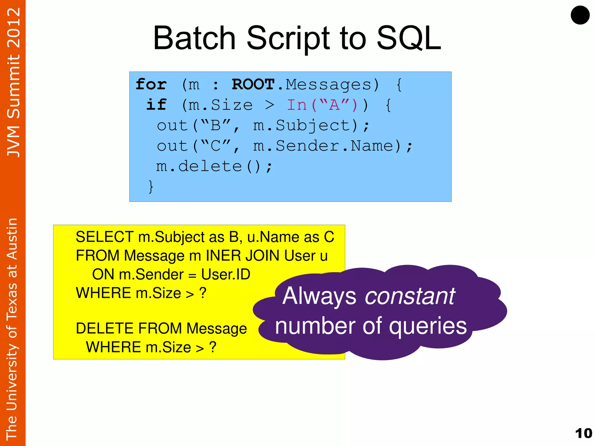 JVM Summit 2012
                                              Batch Script to SQL
                                           for (m : ROOT.Messages) {
                                            if (m.Size > In(“A”)) {
                                              out(“B”, m.Subject);
                                              out(“C”, m.Sender.Name);
                                              m.delete();
                                            }
The University of Texas at Austin




                                    SELECT m.Subject as B, u.Name as C
                                    FROM Message m INER JOIN User u
                                        ON m.Sender = User.ID
                                    WHERE m.Size > ?           Always constant 
                                    DELETE FROM Message       number of queries
                                     WHERE m.Size > ? 




                                                                                  10
 
