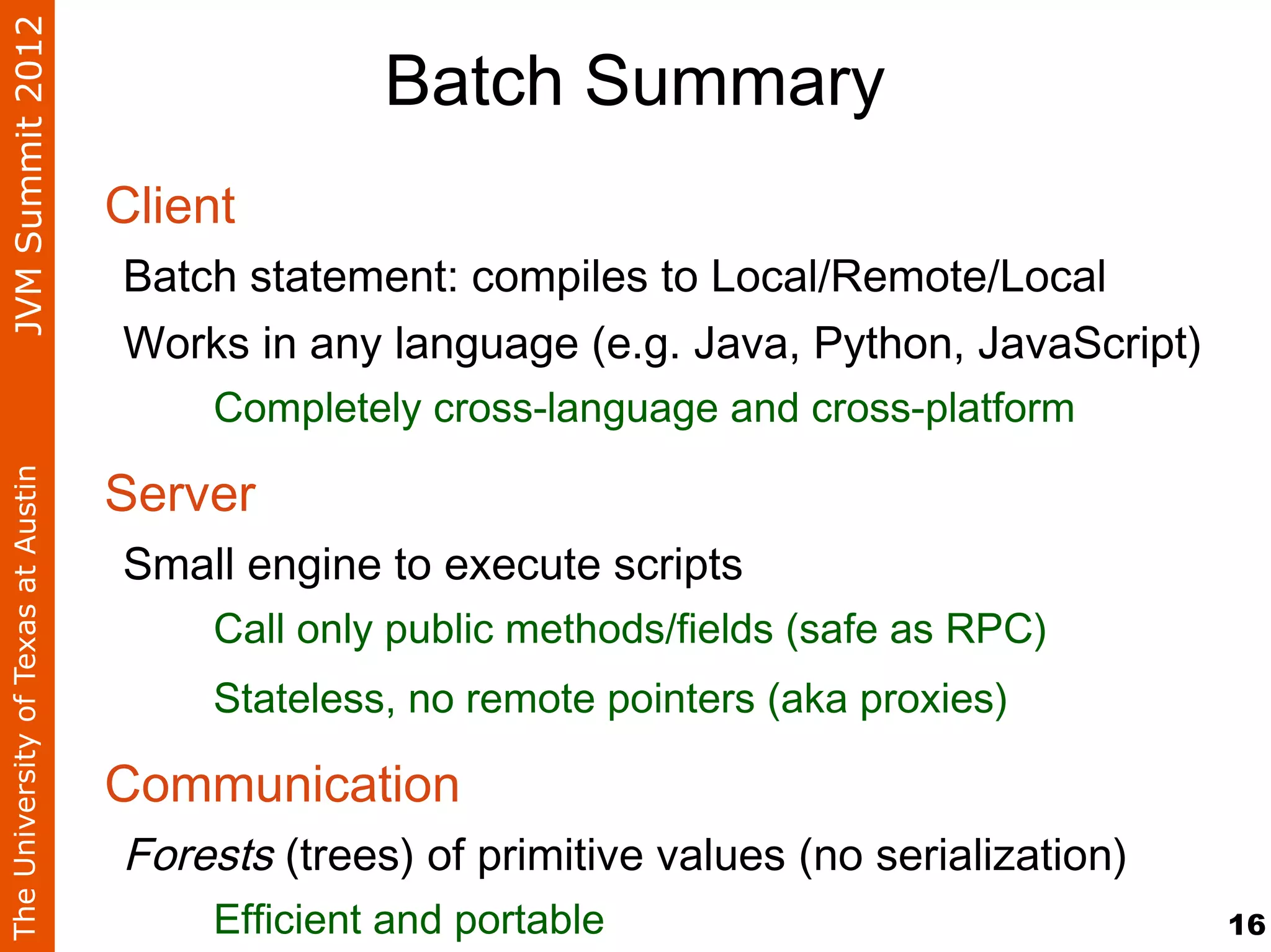 JVM Summit 2012
                                                  Batch Summary
                                    Client
                                    Batch statement: compiles to Local/Remote/Local
                                    Works in any language (e.g. Java, Python, JavaScript)
                                        Completely cross-language and cross-platform

                                    Server
The University of Texas at Austin




                                    Small engine to execute scripts
                                        Call only public methods/fields (safe as RPC)
                                        Stateless, no remote pointers (aka proxies)

                                    Communication
                                    Forests (trees) of primitive values (no serialization)
                                        Efficient and portable                               16
 