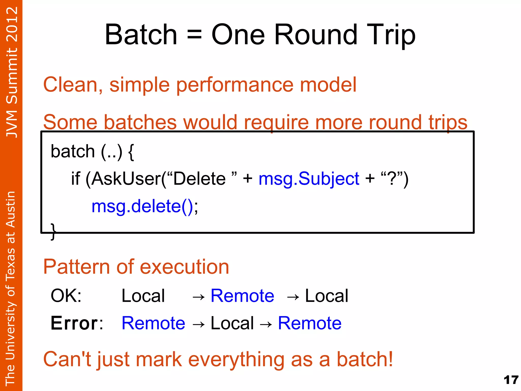 JVM Summit 2012
                                          Batch = One Round Trip
                                    Clean, simple performance model
                                    Some batches would require more round trips
                                    batch (..) {
                                      if (AskUser(“Delete ” + msg.Subject + “?”)
The University of Texas at Austin




                                          msg.delete();
                                    }

                                    Pattern of execution
                                    OK:    Local → Remote → Local
                                    Error: Remote → Local → Remote

                                    Can't just mark everything as a batch!
                                                                                   17
 