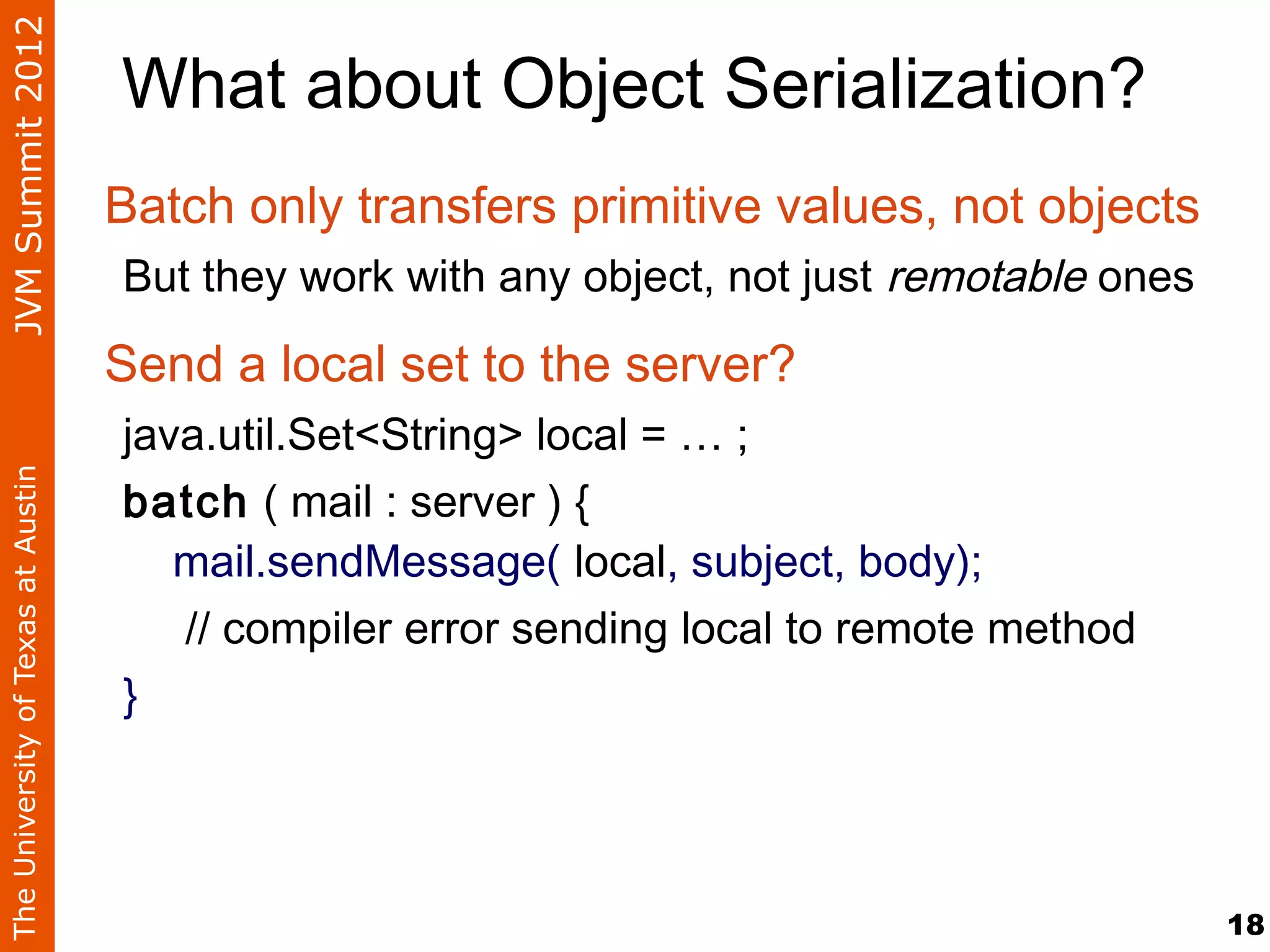 JVM Summit 2012
                                    What about Object Serialization?
                                    Batch only transfers primitive values, not objects
                                    But they work with any object, not just remotable ones

                                    Send a local set to the server?
                                    java.util.Set<String> local = … ;
The University of Texas at Austin




                                    batch ( mail : server ) {
                                       mail.sendMessage( local, subject, body);
                                       // compiler error sending local to remote method
                                    }




                                                                                             18
 
