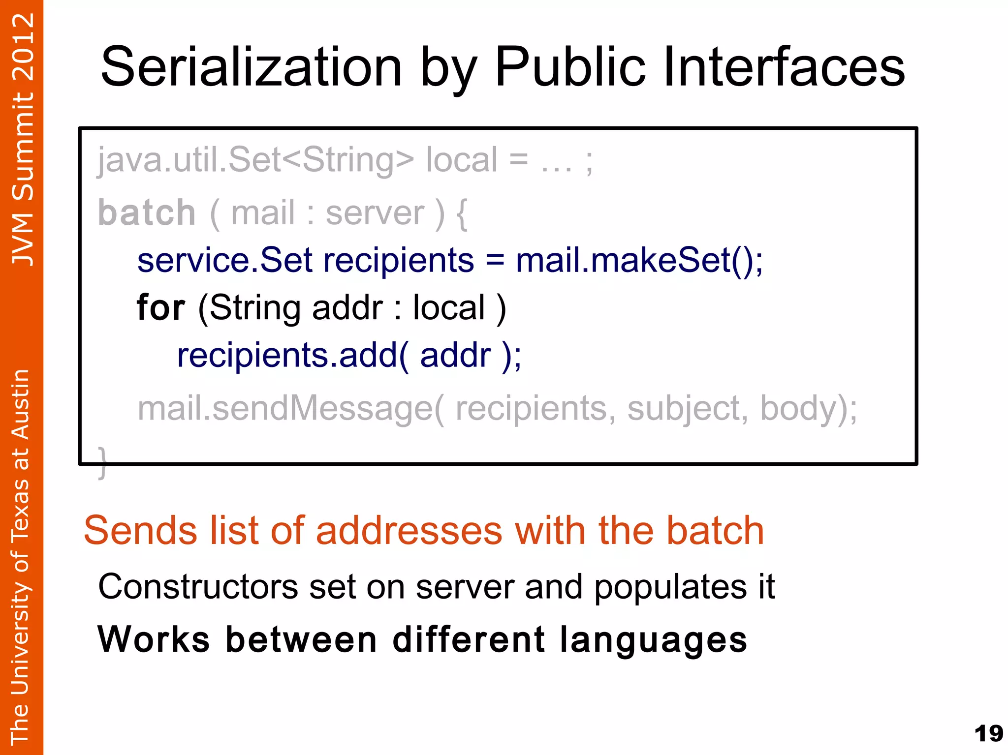 JVM Summit 2012
                                    Serialization by Public Interfaces
                                    java.util.Set<String> local = … ;
                                    batch ( mail : server ) {
                                       service.Set recipients = mail.makeSet();
                                       for (String addr : local )
                                         recipients.add( addr );
The University of Texas at Austin




                                       mail.sendMessage( recipients, subject, body);
                                    }

                                    Sends list of addresses with the batch
                                    Constructors set on server and populates it
                                    Works between different languages

                                                                                       19
 