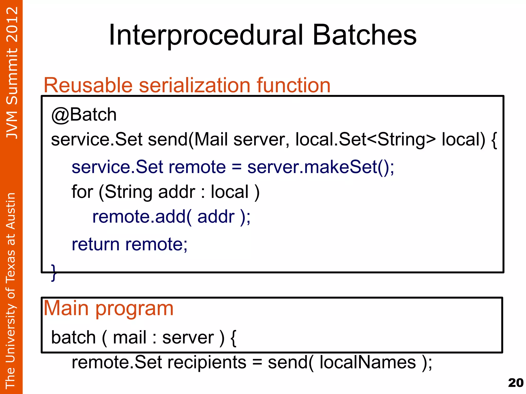 JVM Summit 2012
                                           Interprocedural Batches
                                    Reusable serialization function
                                    @Batch
                                    service.Set send(Mail server, local.Set<String> local) {
                                      service.Set remote = server.makeSet();
                                      for (String addr : local )
The University of Texas at Austin




                                         remote.add( addr );
                                      return remote;
                                    }

                                    Main program
                                    batch ( mail : server ) {
                                      remote.Set recipients = send( localNames );
                                                                                               20
 