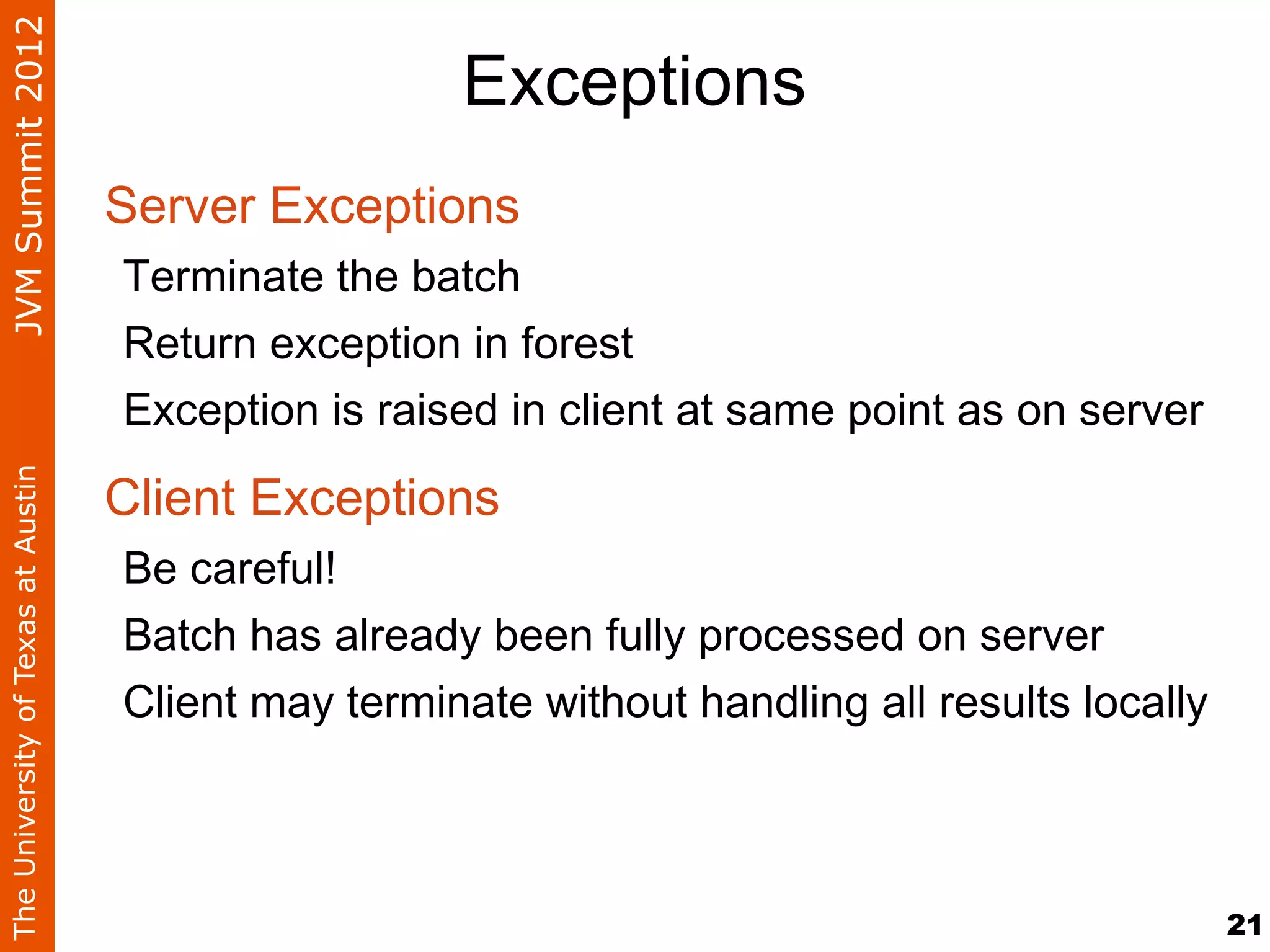 JVM Summit 2012
                                                     Exceptions
                                    Server Exceptions
                                    Terminate the batch
                                    Return exception in forest
                                    Exception is raised in client at same point as on server

                                    Client Exceptions
The University of Texas at Austin




                                    Be careful!
                                    Batch has already been fully processed on server
                                    Client may terminate without handling all results locally



                                                                                                21
 
