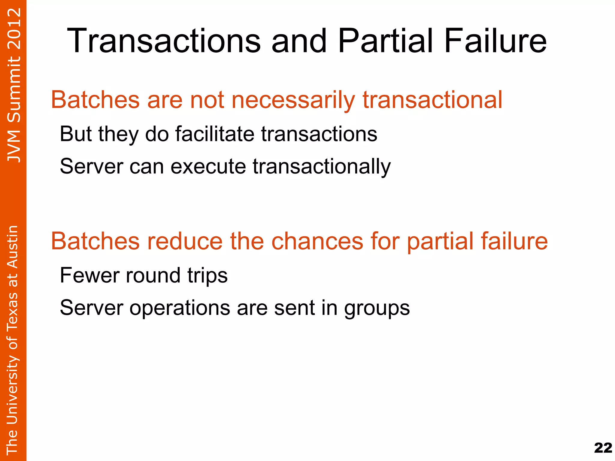 JVM Summit 2012
                                     Transactions and Partial Failure
                                    Batches are not necessarily transactional
                                    But they do facilitate transactions
                                    Server can execute transactionally


                                    Batches reduce the chances for partial failure
The University of Texas at Austin




                                    Fewer round trips
                                    Server operations are sent in groups




                                                                                     22
 