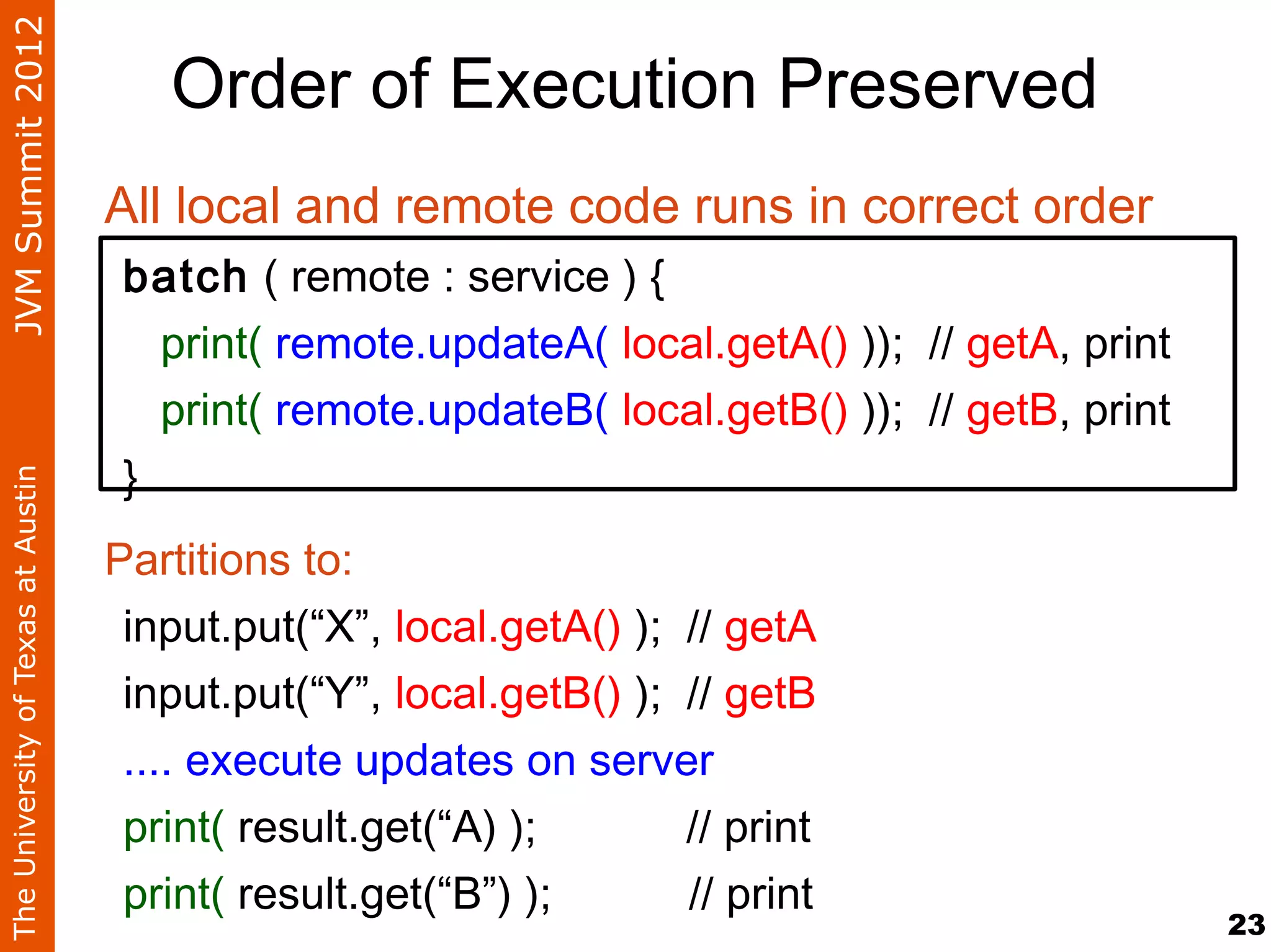 JVM Summit 2012
                                       Order of Execution Preserved
                                    All local and remote code runs in correct order
                                     batch ( remote : service ) {
                                       print( remote.updateA( local.getA() )); // getA, print
                                       print( remote.updateB( local.getB() )); // getB, print
                                     }
The University of Texas at Austin




                                    Partitions to:
                                     input.put(“X”, local.getA() ); // getA
                                     input.put(“Y”, local.getB() ); // getB
                                     .... execute updates on server
                                     print( result.get(“A) );       // print
                                     print( result.get(“B”) );      // print
                                                                                                23
 