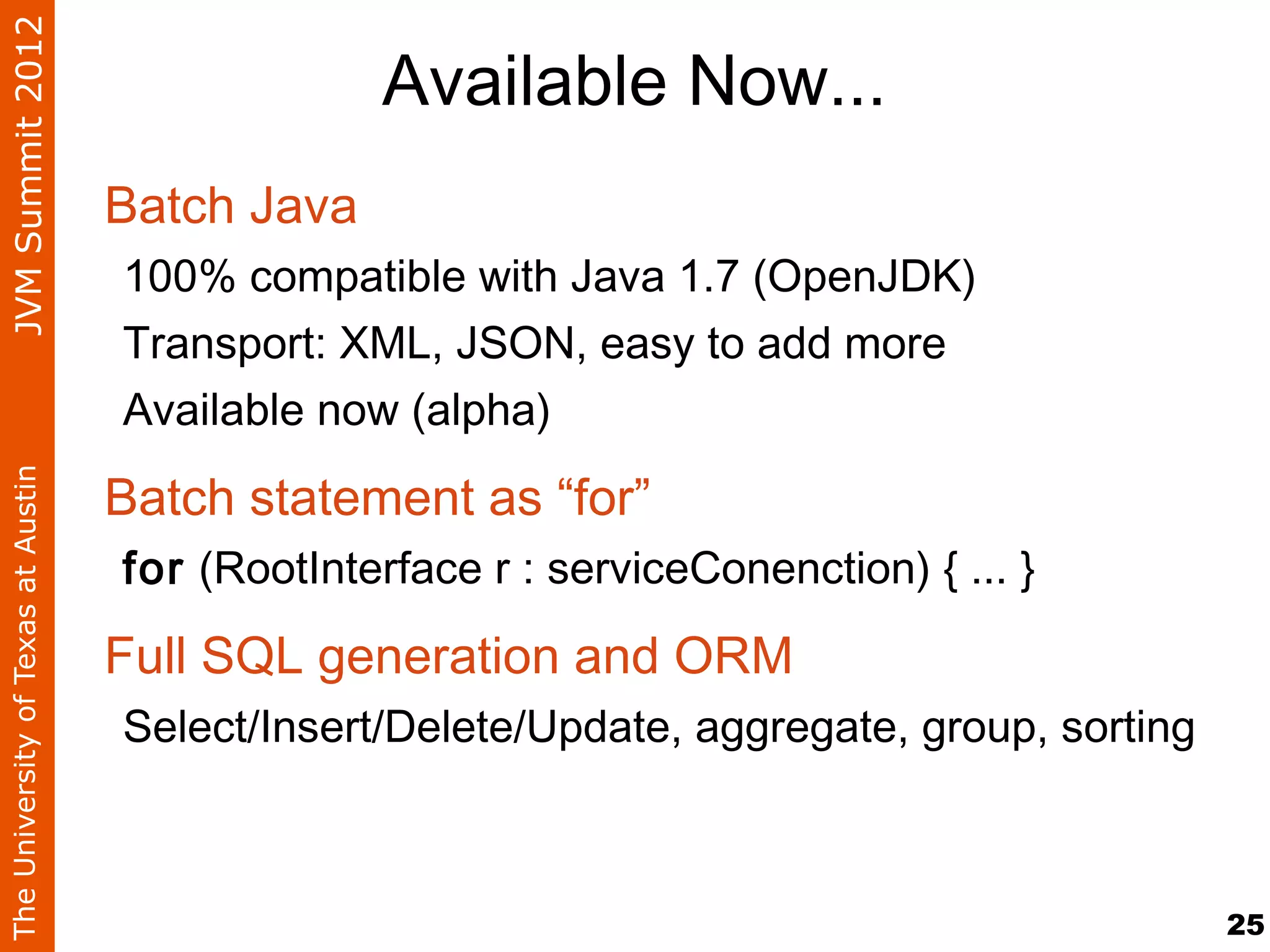 JVM Summit 2012
                                                 Available Now...
                                    Batch Java
                                    100% compatible with Java 1.7 (OpenJDK)
                                    Transport: XML, JSON, easy to add more
                                    Available now (alpha)

                                    Batch statement as “for”
The University of Texas at Austin




                                    for (RootInterface r : serviceConenction) { ... }

                                    Full SQL generation and ORM
                                    Select/Insert/Delete/Update, aggregate, group, sorting



                                                                                             25
 