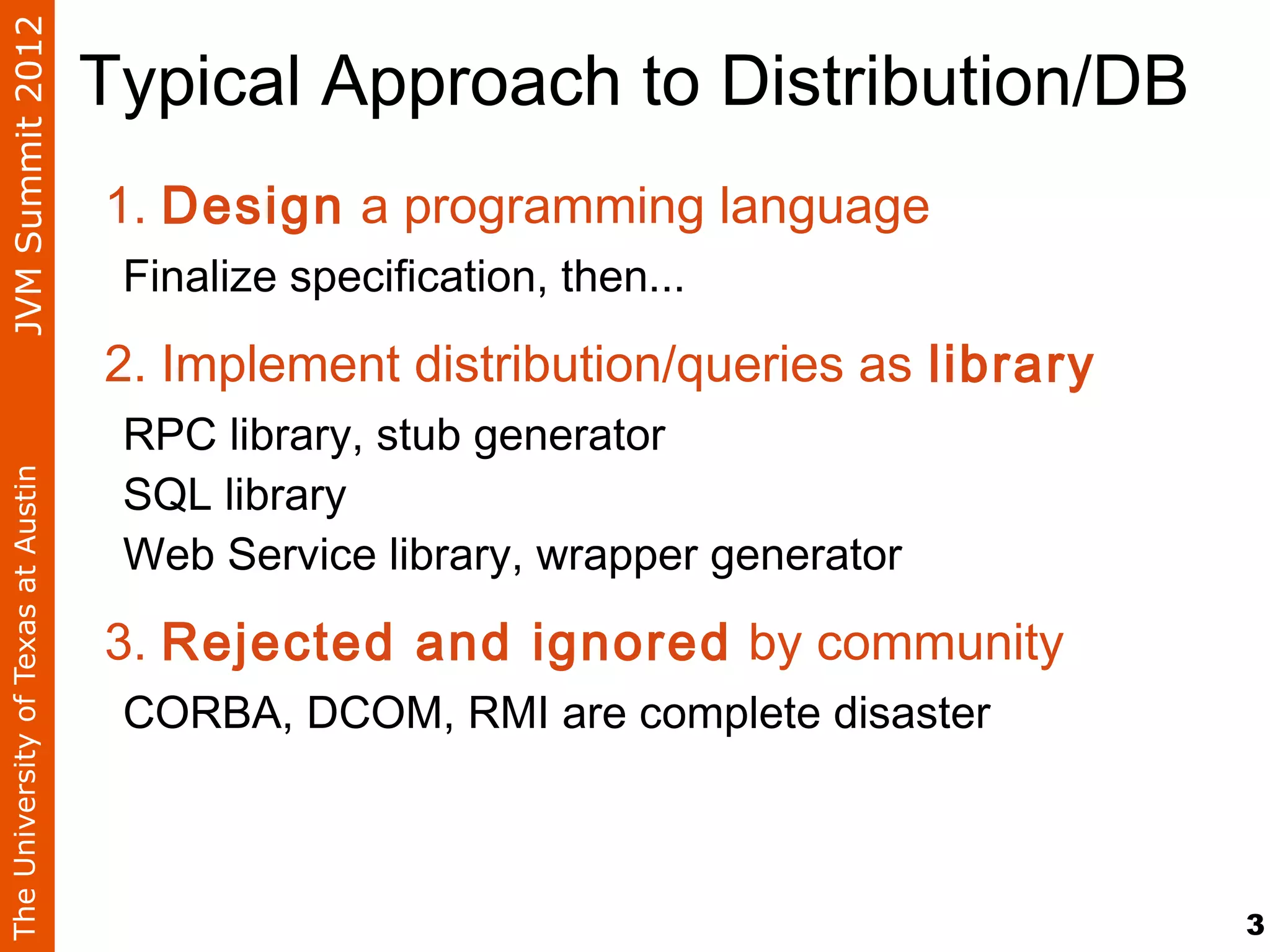 JVM Summit 2012
                                    Typical Approach to Distribution/DB
                                    1. Design a programming language
                                     Finalize specification, then...

                                    2. Implement distribution/queries as library
                                     RPC library, stub generator
                                     SQL library
The University of Texas at Austin




                                     Web Service library, wrapper generator

                                    3. Rejected and ignored by community
                                     CORBA, DCOM, RMI are complete disaster



                                                                                   3
 