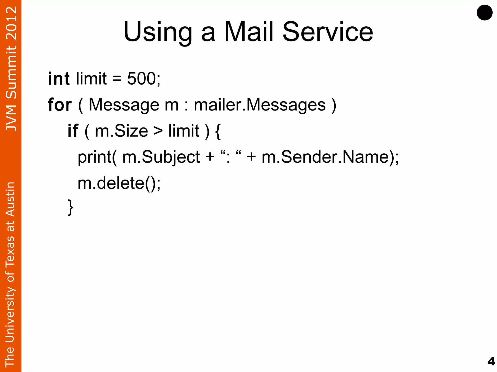 JVM Summit 2012
                                             Using a Mail Service
                                    int limit = 500;
                                    for ( Message m : mailer.Messages )
                                       if ( m.Size > limit ) {
                                         print( m.Subject + “: “ + m.Sender.Name);
                                         m.delete();
The University of Texas at Austin




                                       }




                                                                                     4
 