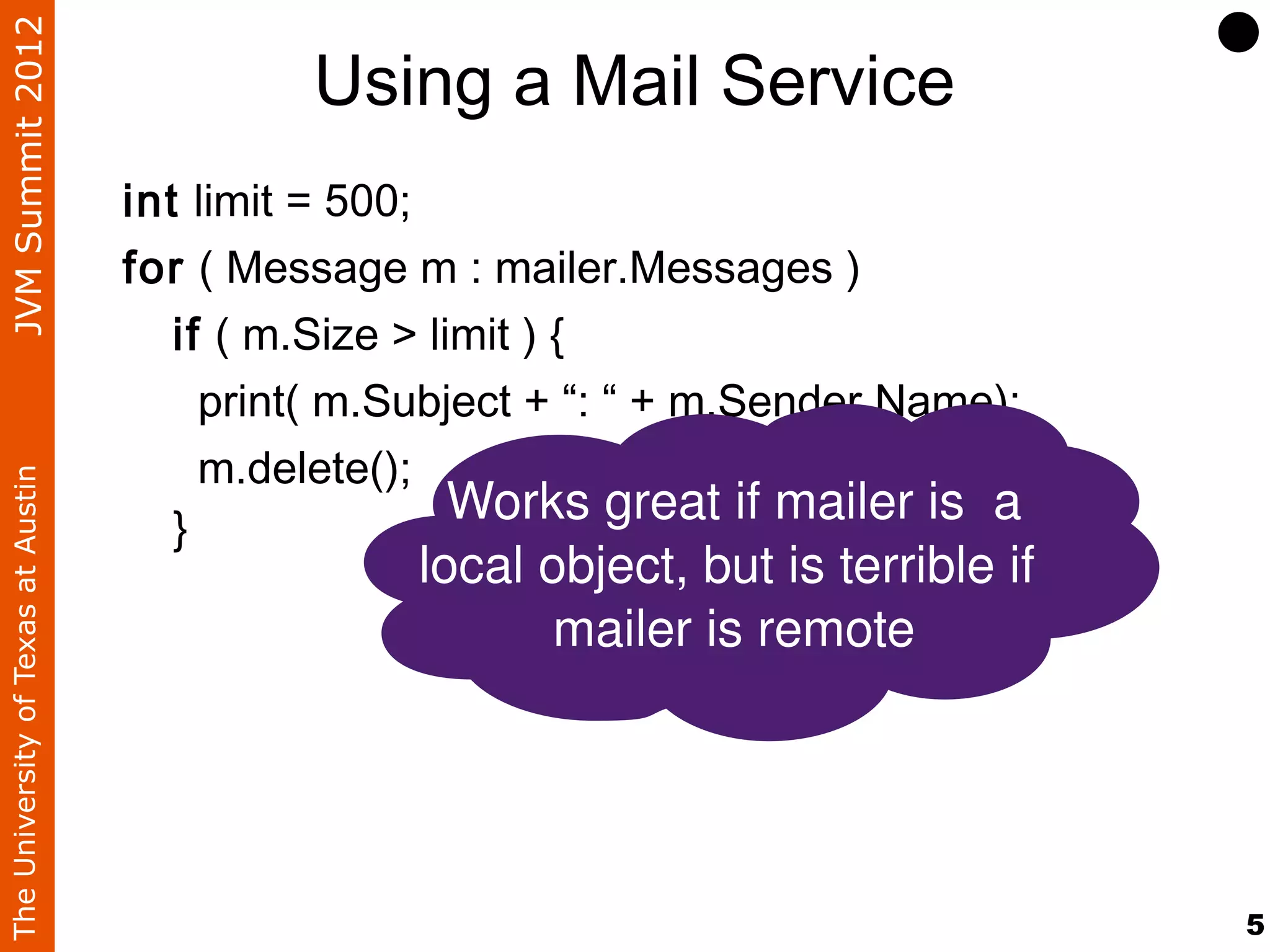 JVM Summit 2012
                                             Using a Mail Service
                                    int limit = 500;
                                    for ( Message m : mailer.Messages )
                                       if ( m.Size > limit ) {
                                         print( m.Subject + “: “ + m.Sender.Name);
                                         m.delete();
The University of Texas at Austin




                                       }
                                                       Works great if mailer is  a
                                                   local object, but is terrible if 
                                                          mailer is remote




                                                                                       5
 