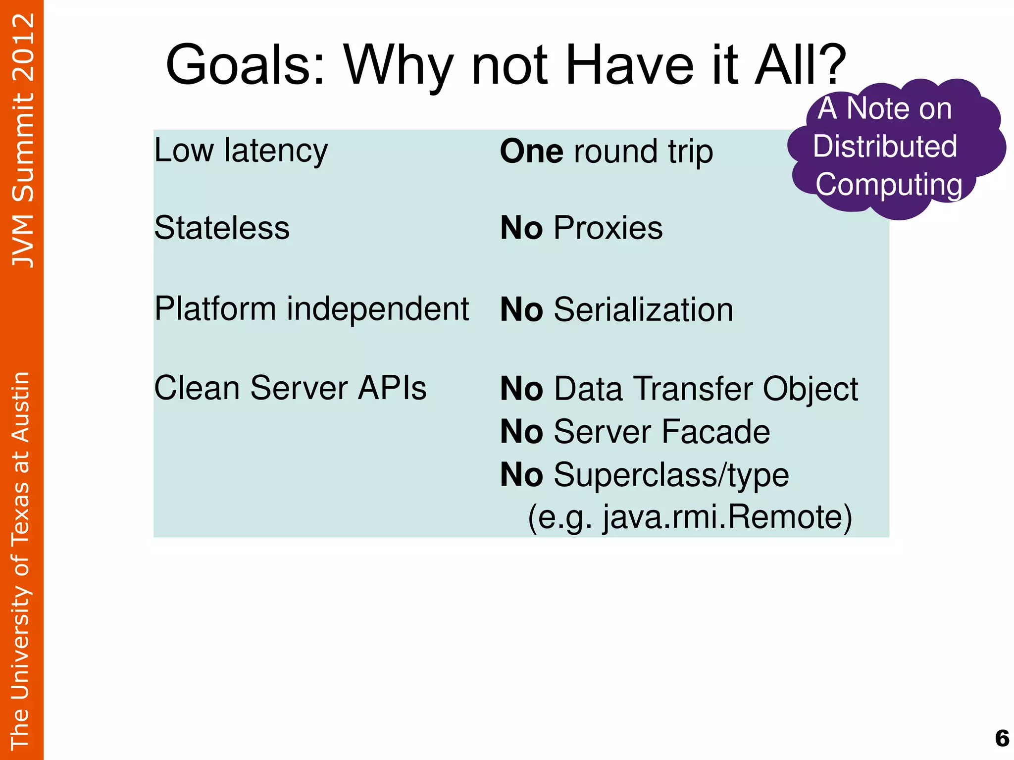 JVM Summit 2012
                                    Goals: Why not Have it All?
                                                                               A Note on 
                                    Low latency           One round trip       Distributed 
                                                                               Computing
                                    Stateless             No Proxies

                                    Platform independent No Serialization

                                    Clean Server APIs     No Data Transfer Object
The University of Texas at Austin




                                                          No Server Facade
                                                          No Superclass/type 
                                                             (e.g. java.rmi.Remote)




                                                                                              6
 