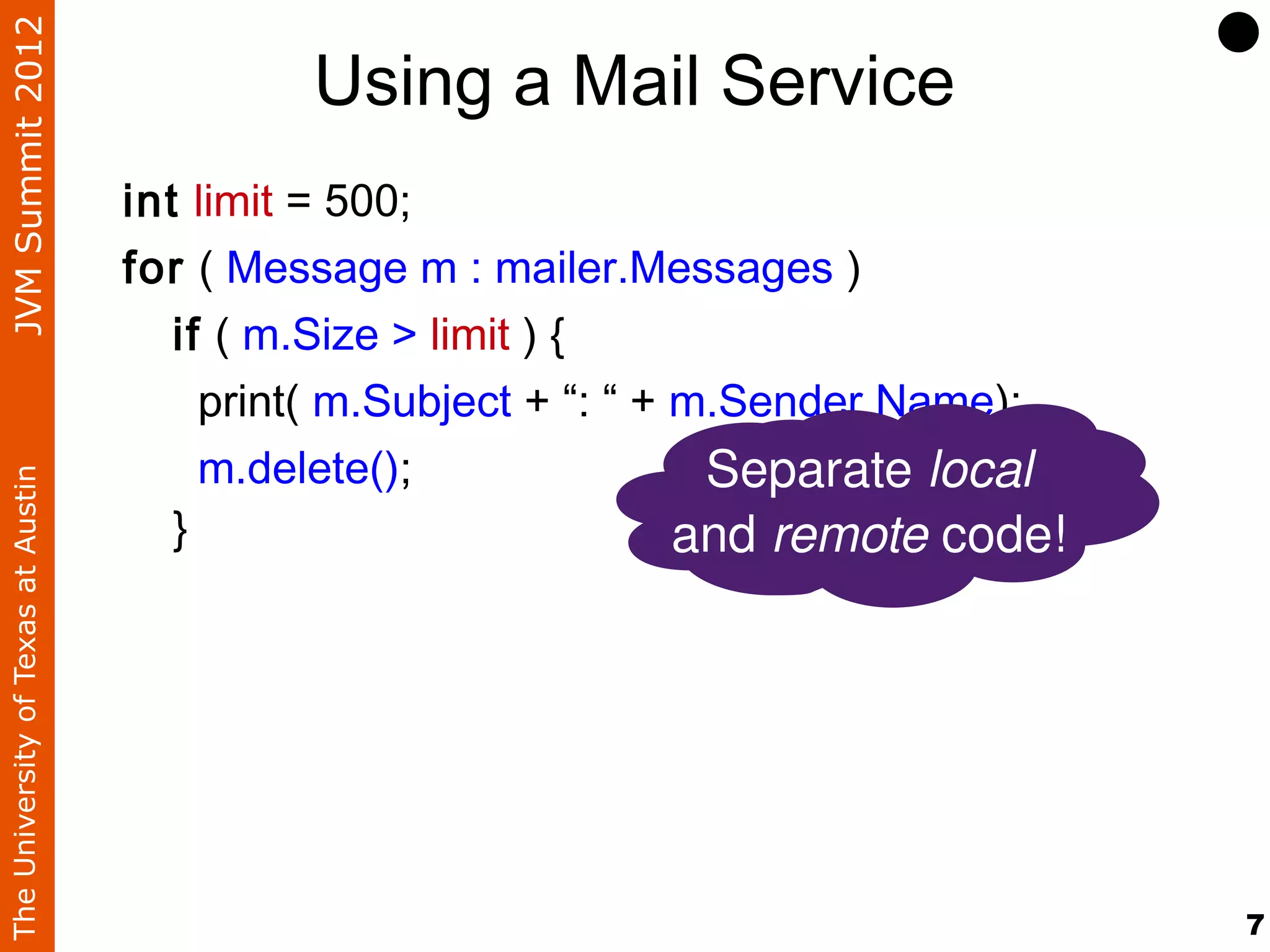 JVM Summit 2012
                                             Using a Mail Service
                                    int limit = 500;
                                    for ( Message m : mailer.Messages )
                                       if ( m.Size > limit ) {
                                         print( m.Subject + “: “ + m.Sender.Name);
                                         m.delete();                Separate local
The University of Texas at Austin




                                       }                           and remote code!




                                                                                      7
 