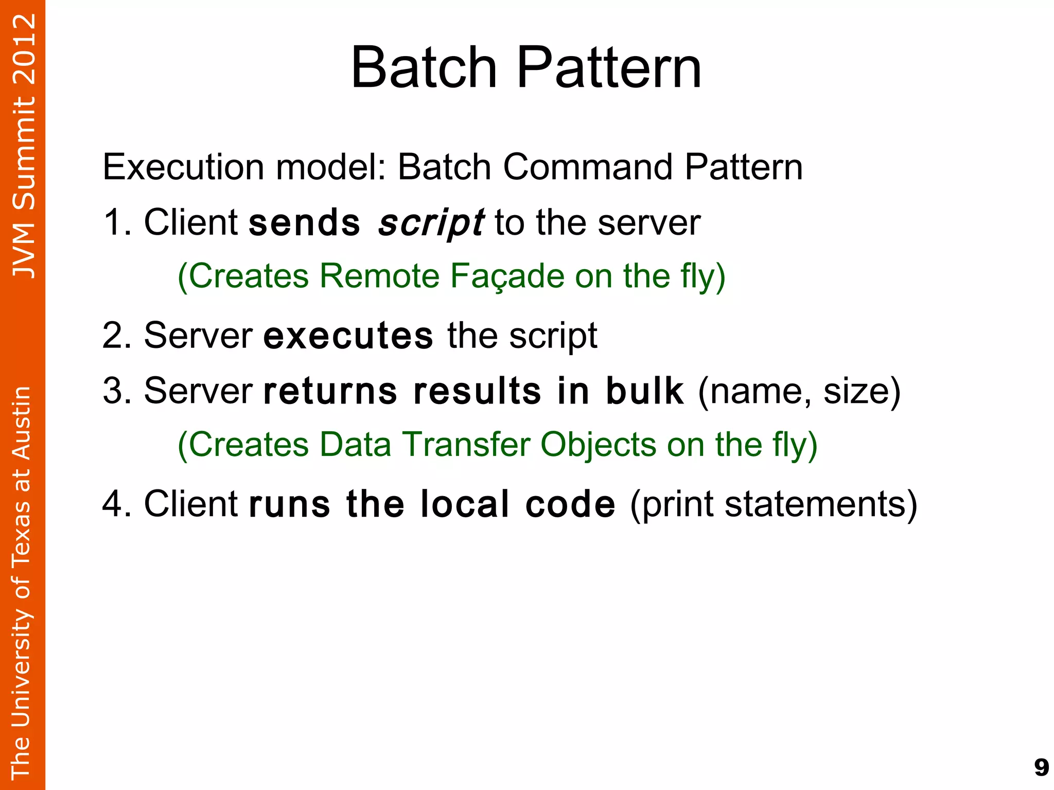 JVM Summit 2012
                                                   Batch Pattern
                                    Execution model: Batch Command Pattern
                                    1. Client sends script to the server
                                        (Creates Remote Façade on the fly)
                                    2. Server executes the script
                                    3. Server returns results in bulk (name, size)
The University of Texas at Austin




                                        (Creates Data Transfer Objects on the fly)
                                    4. Client runs the local code (print statements)




                                                                                       9
 