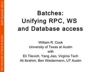 JVM Summit 2012



                                          Batches:
                                     Unifying RPC, WS
                                    and Database access
The University of Texas at Austin




                                                  William R. Cook
                                           University of Texas at Austin
                                                        with
                                      Eli Tilevich, Yang Jiao, Virginia Tech
                                    Ali Ibrahim, Ben Wiedermann, UT Austin
 