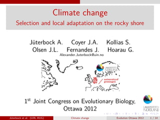 Climate change
Selection and local adaptation on the rocky shore
Jüterbock A. Coyer J.A. Kollias S.
Olsen J.L. Fernandes J. Hoarau G.
Alexander.Juterbock@uin.no
1st
Joint Congress on Evolutionary Biology,
Ottawa 2012
Jüterbock et al. (UiN, RUG) Climate change Evolution Ottawa 2012 1 / 14
 