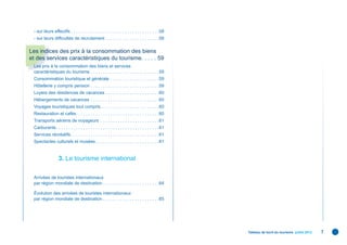 - sur leurs effectifs . . . . . . . . . . . . . . . . . . . . . . . . . . . . . . . . . . . .58
 - sur leurs difﬁcultés de recrutement . . . . . . . . . . . . . . . . . . . . . .58

Les indices des prix à la consommation des biens
et des services caractéristiques du tourisme. . . . . 59
 Les prix à la consommation des biens et services
 caractéristiques du tourisme . . . . . . . . . . . . . . . . . . . . . . . . . . . .59
 Consommation touristique et générale . . . . . . . . . . . . . . . . . . . .59
 Hôtellerie y compris pension . . . . . . . . . . . . . . . . . . . . . . . . . . . .59
 Loyers des résidences de vacances . . . . . . . . . . . . . . . . . . . . . .60
 Hébergements de vacances . . . . . . . . . . . . . . . . . . . . . . . . . . . .60
 Voyages touristiques tout compris . . . . . . . . . . . . . . . . . . . . . . . .60
 Restauration et cafés . . . . . . . . . . . . . . . . . . . . . . . . . . . . . . . . . .60
 Transports aériens de voyageurs . . . . . . . . . . . . . . . . . . . . . . . .61
 Carburants . . . . . . . . . . . . . . . . . . . . . . . . . . . . . . . . . . . . . . . . . .61
 Services récréatifs . . . . . . . . . . . . . . . . . . . . . . . . . . . . . . . . . . . .61
 Spectacles culturels et musées . . . . . . . . . . . . . . . . . . . . . . . . . .61


                   3. Le tourisme international

 Arrivées de touristes internationaux
 par région mondiale de destination . . . . . . . . . . . . . . . . . . . . . . .64

 Évolution des arrivées de touristes internationaux
 par région mondiale de destination . . . . . . . . . . . . . . . . . . . . . . .65




                                                                                                    Tableau de bord du tourisme juillet 2012   7
 