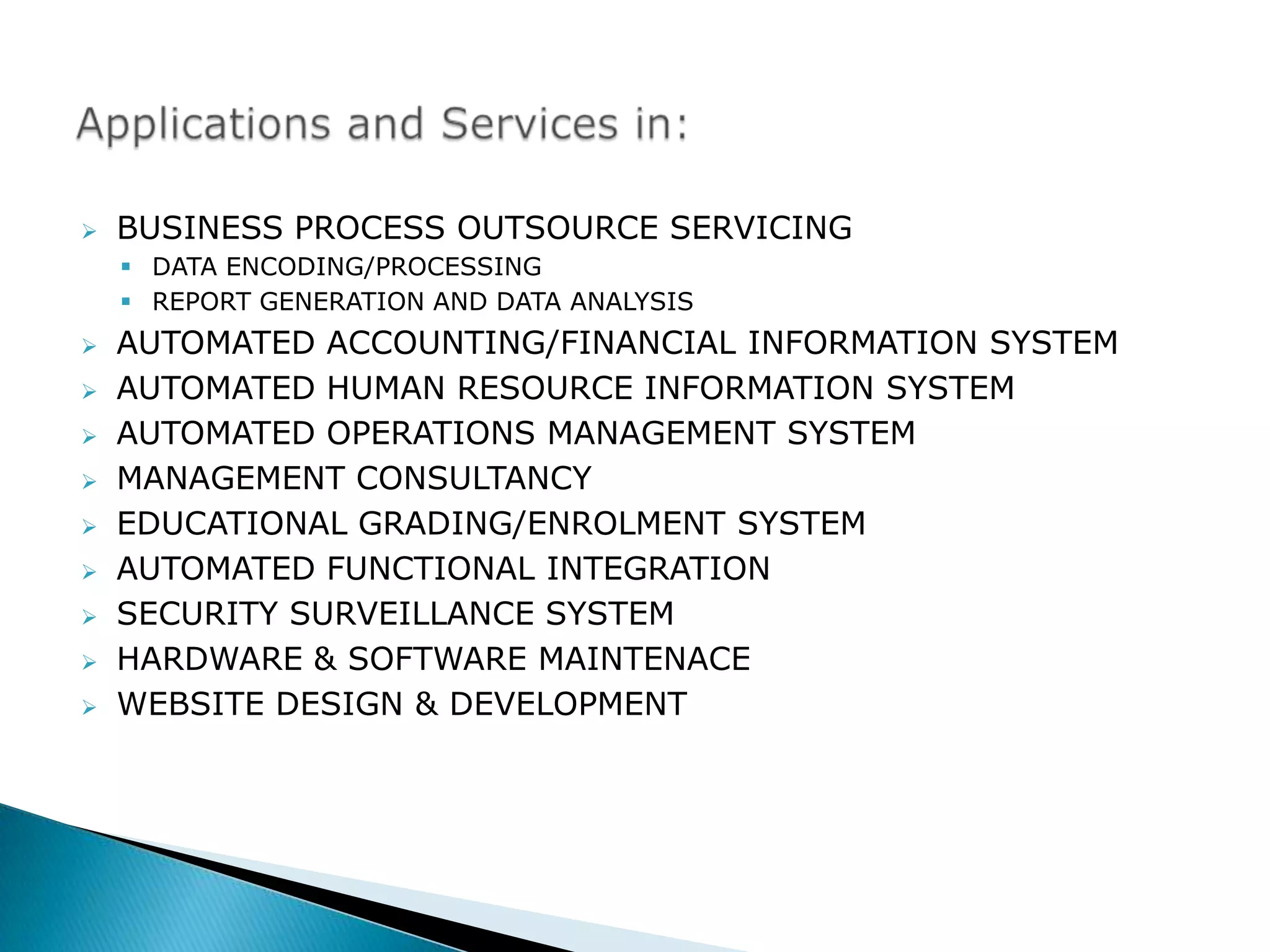    BUSINESS PROCESS OUTSOURCE SERVICING
     DATA ENCODING/PROCESSING
     REPORT GENERATION AND DATA ANALYSIS
   AUTOMATED ACCOUNTING/FINANCIAL INFORMATION SYSTEM
   AUTOMATED HUMAN RESOURCE INFORMATION SYSTEM
   AUTOMATED OPERATIONS MANAGEMENT SYSTEM
   MANAGEMENT CONSULTANCY
   EDUCATIONAL GRADING/ENROLMENT SYSTEM
   AUTOMATED FUNCTIONAL INTEGRATION
   SECURITY SURVEILLANCE SYSTEM
   HARDWARE & SOFTWARE MAINTENACE
   WEBSITE DESIGN & DEVELOPMENT
 