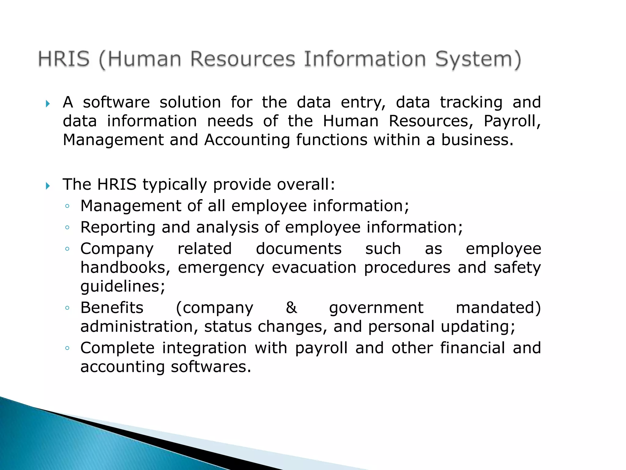    A software solution for the data entry, data tracking and
    data information needs of the Human Resources, Payroll,
    Management and Accounting functions within a business.

   The HRIS typically provide overall:
    ◦ Management of all employee information;
    ◦ Reporting and analysis of employee information;
    ◦ Company related        documents such as employee
      handbooks, emergency evacuation procedures and safety
      guidelines;
    ◦ Benefits    (company      &     government     mandated)
      administration, status changes, and personal updating;
    ◦ Complete integration with payroll and other financial and
      accounting softwares.
 