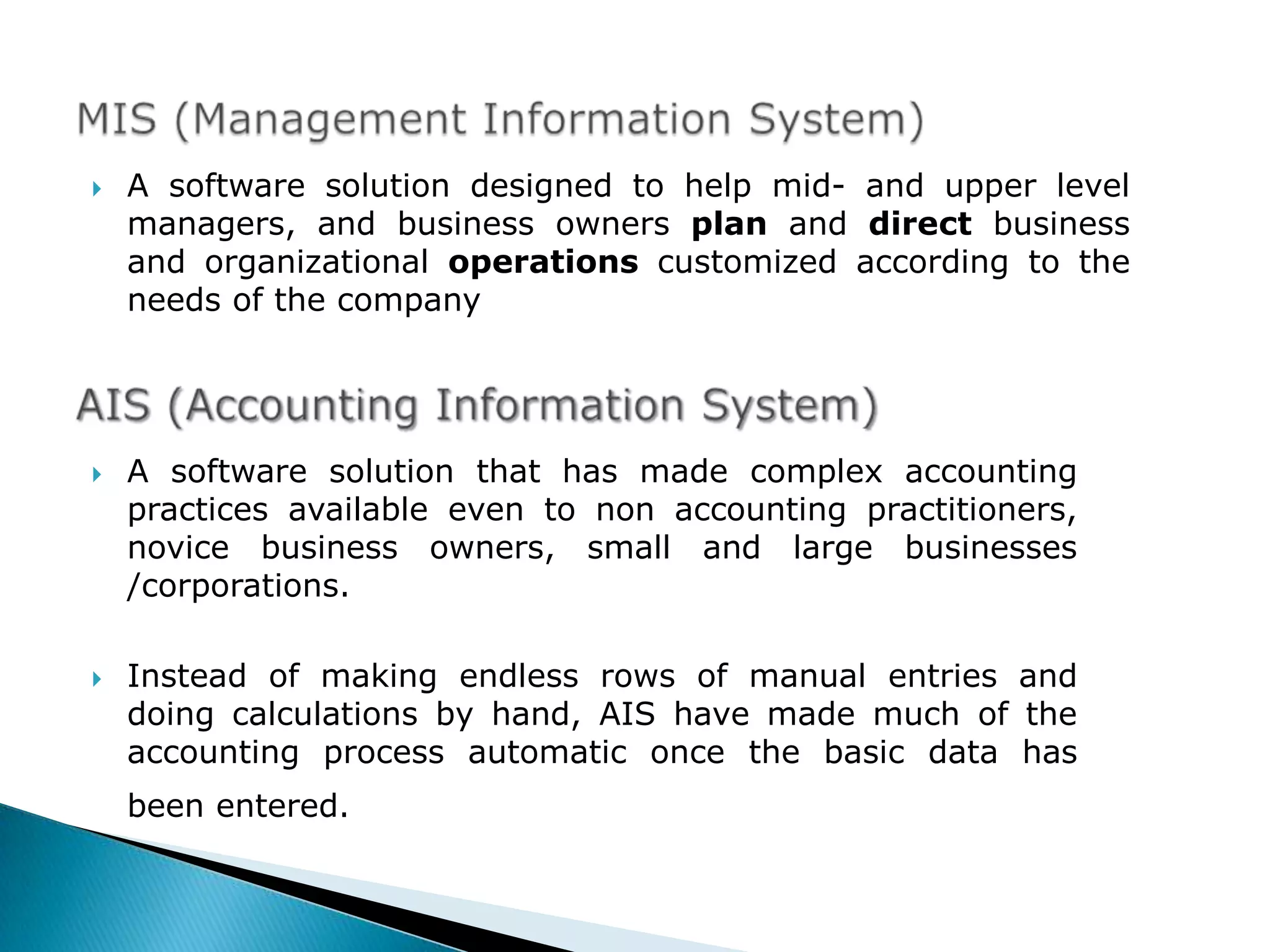    A software solution designed to help mid- and upper level
    managers, and business owners plan and direct business
    and organizational operations customized according to the
    needs of the company




   A software solution that has made complex accounting
    practices available even to non accounting practitioners,
    novice business owners, small and large businesses
    /corporations.

   Instead of making endless rows of manual entries and
    doing calculations by hand, AIS have made much of the
    accounting process automatic once the basic data has
    been entered.
 