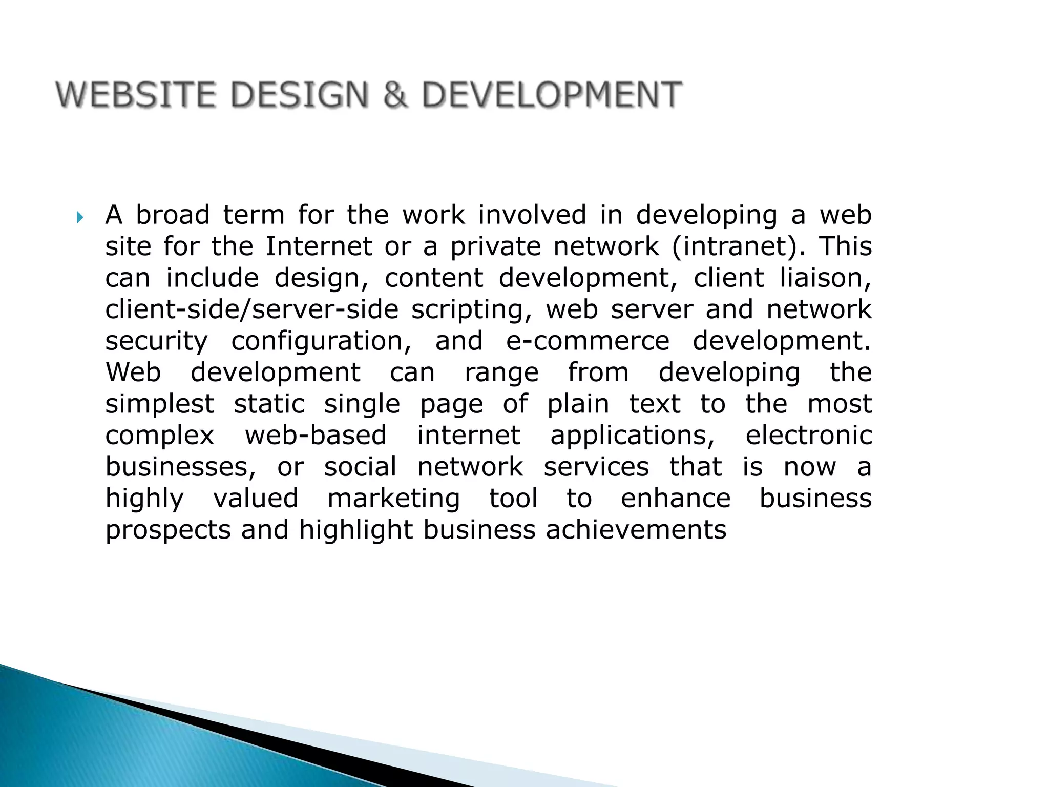    A broad term for the work involved in developing a web
    site for the Internet or a private network (intranet). This
    can include design, content development, client liaison,
    client-side/server-side scripting, web server and network
    security configuration, and e-commerce development.
    Web development can range from developing the
    simplest static single page of plain text to the most
    complex web-based internet applications, electronic
    businesses, or social network services that is now a
    highly valued marketing tool to enhance business
    prospects and highlight business achievements
 