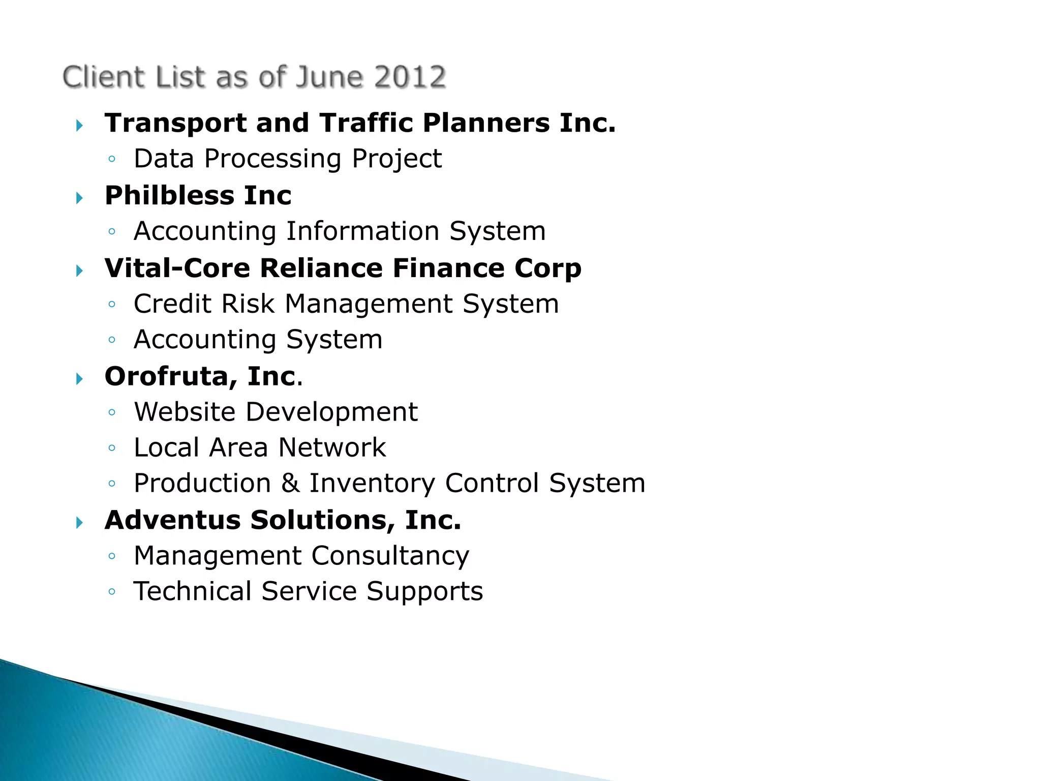    Transport and Traffic Planners Inc.
    ◦ Data Processing Project
   Philbless Inc
    ◦ Accounting Information System
   Vital-Core Reliance Finance Corp
    ◦ Credit Risk Management System
    ◦ Accounting System
   Orofruta, Inc.
    ◦ Website Development
    ◦ Local Area Network
    ◦ Production & Inventory Control System
   Adventus Solutions, Inc.
    ◦ Management Consultancy
    ◦ Technical Service Supports
 