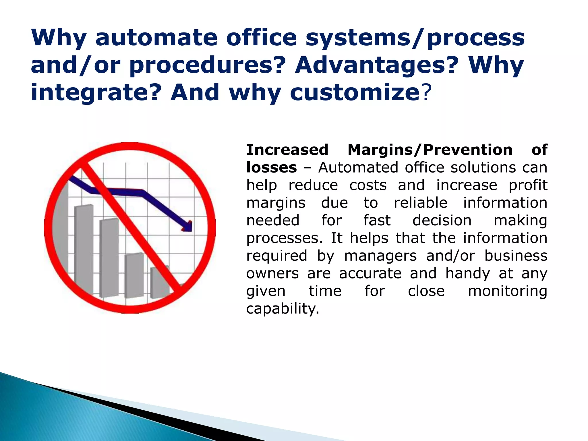 Why automate office systems/process
and/or procedures? Advantages? Why
integrate? And why customize?

               Increased Margins/Prevention of
               losses – Automated office solutions can
               help reduce costs and increase profit
               margins due to reliable information
               needed for fast decision making
               processes. It helps that the information
               required by managers and/or business
               owners are accurate and handy at any
               given    time   for   close   monitoring
               capability.
 
