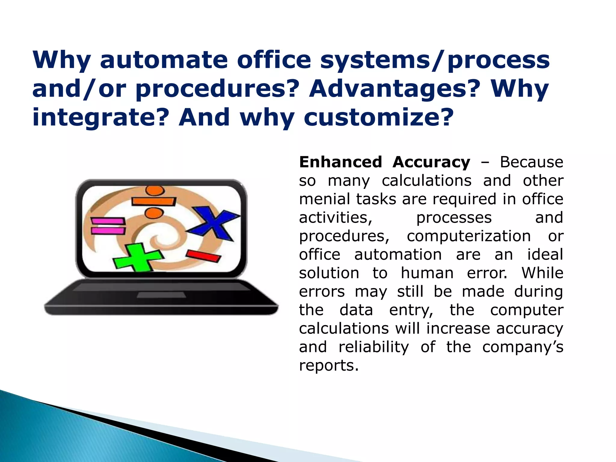 Why automate office systems/process
and/or procedures? Advantages? Why
integrate? And why customize?
                  Enhanced Accuracy – Because
                  so many calculations and other
                  menial tasks are required in office
                  activities,     processes       and
                  procedures, computerization or
                  office automation are an ideal
                  solution to human error. While
                  errors may still be made during
                  the data entry, the computer
                  calculations will increase accuracy
                  and reliability of the company’s
                  reports.
 