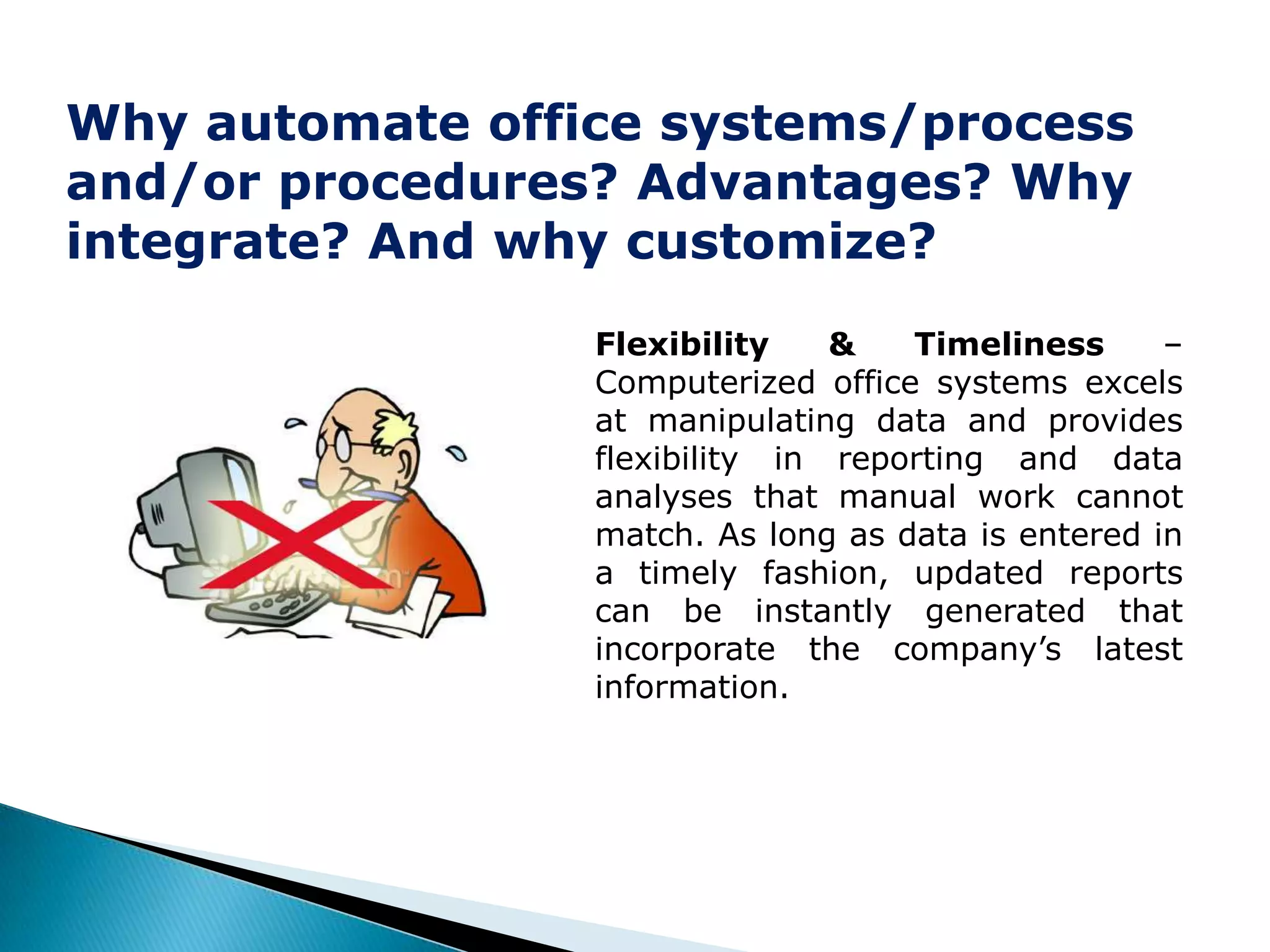 Why automate office systems/process
and/or procedures? Advantages? Why
integrate? And why customize?
                 Flexibility    &   Timeliness      –
                 Computerized office systems excels
                 at manipulating data and provides
                 flexibility in reporting and data
                 analyses that manual work cannot
                 match. As long as data is entered in
                 a timely fashion, updated reports
                 can be instantly generated that
                 incorporate the company’s latest
                 information.
 
