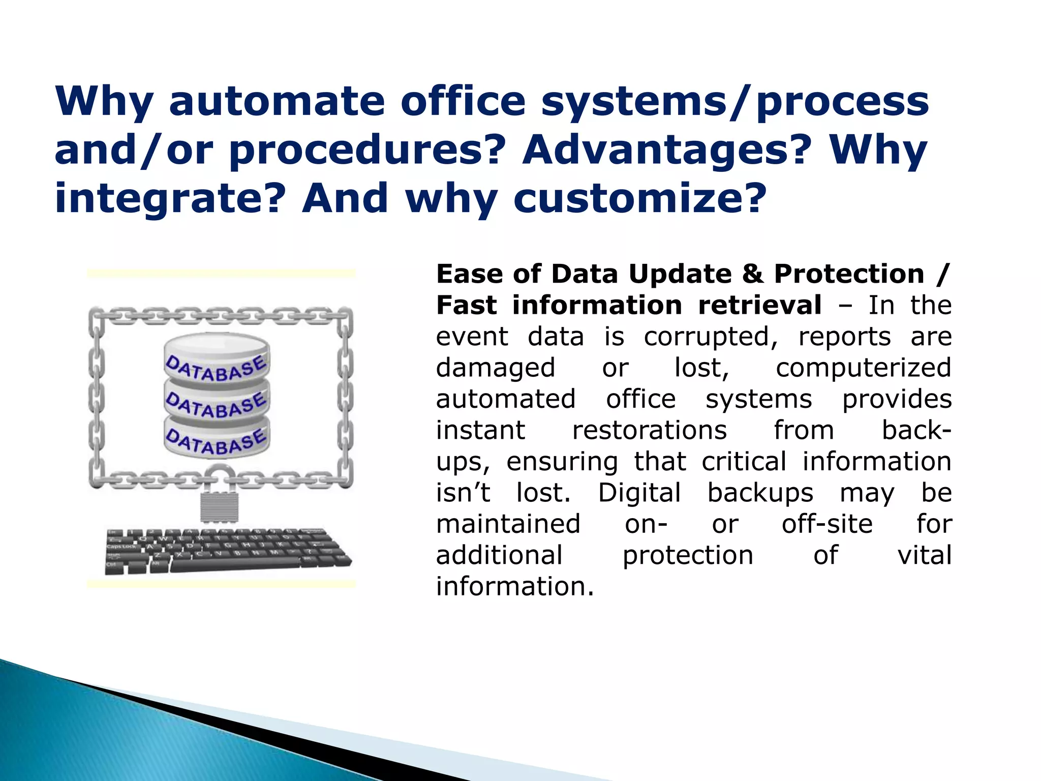 Why automate office systems/process
and/or procedures? Advantages? Why
integrate? And why customize?
               Ease of Data Update & Protection /
               Fast information retrieval – In the
               event data is corrupted, reports are
               damaged      or    lost,  computerized
               automated office systems provides
               instant    restorations   from      back-
               ups, ensuring that critical information
               isn’t lost. Digital backups may be
               maintained     on-    or   off-site    for
               additional     protection     of     vital
               information.
 