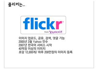 플리커는...




    이미지 업로드, 공유, 검색, 댓글 기능
    2005년 3월 Yahoo 인수
    2007년 한국어 서비스 시작
    40억장 이상의 이미지
    초당 12,000개/ 하루 200만장의 이미지 등록
 
