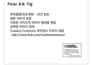 Flickr 주요 기능

 무한용량(프로계정 - 년간 $25)
 원본 이미지 보존
 다양한 사이즈의 이미지 썸네일 제공
 강력한 이미지 검색
 Creative Commons 라이센스 이미지 제공
 – http://www.flickr.com/creativecommons/
 