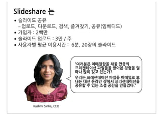 Slideshare&는
•
    –
•
•
•


                            “여러분은&이메일함을&채울&만큼의&
                            프리젠테이션&파일들을&받아본&경험을&얼
                            마나&많이&갖고&있는가?&
                            우리는&프레젠테이션&파일을&이메일로&보
                            내는&대신&온라인&상에서&프리젠테이션을&
                            공유할&수&있는&소셜&공간을&만들었다.”




        Rashmi Sinha, CEO
 
