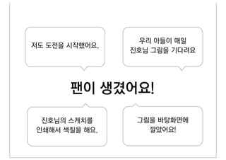 우리 아들이 매일
저도 도전을 시작했어요.
                진호님 그림을 기다려요




       팬이 생겼어요!

 진호님의 스케치를       그림을 바탕화면에
인쇄해서 색칠을 해요.       깔았어요!
 