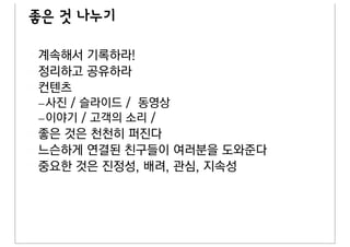 좋은 것 나누기

계속해서 기록하라!
정리하고 공유하라
컨텐츠
– 사진 / 슬라이드 / 동영상
– 이야기 / 고객의 소리 /
좋은 것은 천천히 퍼진다
느슨하게 연결된 친구들이 여러분을 도와준다
중요한 것은 진정성, 배려, 관심, 지속성
 