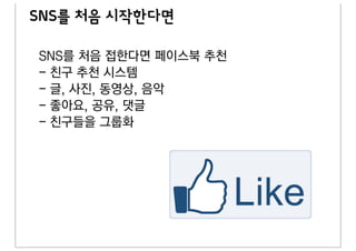 SNS를 처음 시작한다면

SNS를 처음 접한다면 페이스북 추천
- 친구 추천 시스템
- 글, 사진, 동영상, 음악
- 좋아요, 공유, 댓글
- 친구들을 그룹화
 