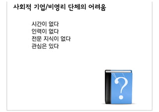 사회적 기업/비영리 단체의 어려움

   시간이 없다
   인력이 없다
   전문 지식이 없다
   관심은 있다
 