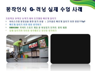 동작인식 G- 러닝 실제 수업 사례
초등학교 3 학년 1 학기 체육 도전활동 빠르게 달리기
• 아이스크림 동영상을 통한 동기 유발 : 고무줄로 빠르게 달리기 위한 방법 ? Tip?
• 빠르게 달리기 위한 방법 생각하기
• XBOX360 키넥트 스포츠 게임 중 육상경기 단거리 종목 체험
• 실제 달리기와 차이점 생각해보고 장단점 생각하기
 