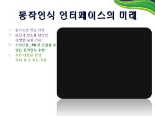 동작인식 인터페이스의 미래
•   불가능한 현실 극복
•   시간과 장소를 넘어선
    다양한 교류 가능
•   스마트폰 , PC 로 조절할 수
    있는 동작인식 수업
•   수업 내용을 항상
    다시 볼 수 있는 기능
 