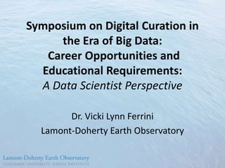 Symposium on Digital Curation in
the Era of Big Data:
Career Opportunities and
Educational Requirements:
A Data Scientist Perspective
Dr. Vicki Lynn Ferrini
Lamont-Doherty Earth Observatory

 