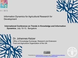 Information Dynamics for Agricultural Research for
Development


International Conference on Trends in Knowledge and Information
   Dynamics, July 10-13, Bangalore




         Dr. Johannes Keizer
         Office of Knowledge Exchange, Research and Extension
         Food and Agriculture Organization of the UN




                           Presentations by Johannes Keizer is licensed under a Creative Commons Attribution-
                                            NonCommercial-ShareAlike 3.0 Unported License.
 