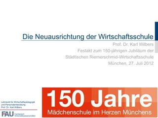 Die Neuausrichtung der Wirtschaftsschule
                                                                Prof. Dr. Karl Wilbers
                                               Festakt zum 150-jährigen Jubiläum der
                                         Städtischen Riemerschmid-Wirtschaftsschule
                                                             München, 27. Juli 2012




Lehrstuhl für Wirtschaftspädagogik
und Personalentwicklung
Prof. Dr. Karl Wilbers


             Fachbereich
             Wirtschaftswissenschaften
 