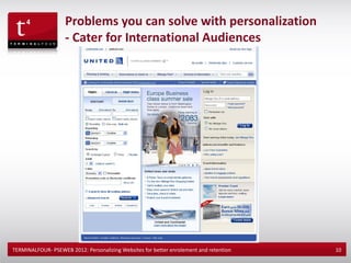 Problems you can solve with personalization
                    - Cater for International Audiences




TERMINALFOUR- PSEWEB 2012: Personalizing Websites for better enrolement and retention   10
 