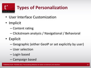 Types of Personalization
   • User Interface Customization
   • Implicit
          – Content rating
          – Clickstream analysis / Navigational / Behavioral
   • Explicit
          – Geographic (either GeoIP or set explicitly by user)
          – User selection
          – Login based
          – Campaign based
TERMINALFOUR- PSEWEB 2012: Personalizing Websites for better enrolement and retention   12
 
