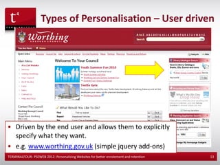 Types of Personalisation – User driven




• Driven by the end user and allows them to explicitly
  specify what they want.
• e.g. www.worthing.gov.uk (simple jquery add-ons)
TERMINALFOUR- PSEWEB 2012: Personalizing Websites for better enrolement and retention   13
 